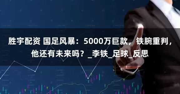 胜宇配资 国足风暴：5000万巨款，铁腕重判，他还有未来吗？_李铁_足球_反思