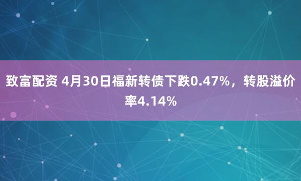 致富配资 4月30日福新转债下跌0.47%，转股溢价率4.14%
