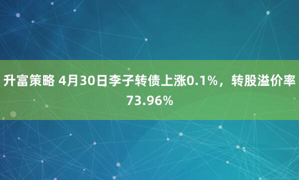 升富策略 4月30日李子转债上涨0.1%，转股溢价率73.96%