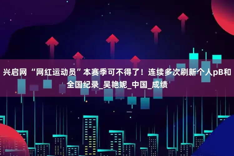 兴启网 “网红运动员”本赛季可不得了！连续多次刷新个人pB和全国纪录_吴艳妮_中国_成绩