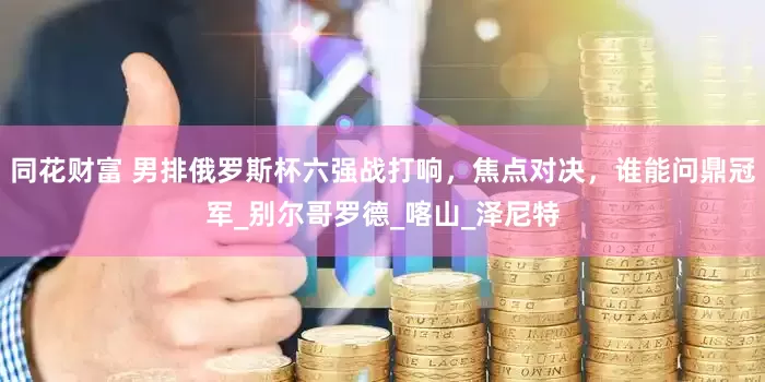 同花财富 男排俄罗斯杯六强战打响，焦点对决，谁能问鼎冠军_别尔哥罗德_喀山_泽尼特