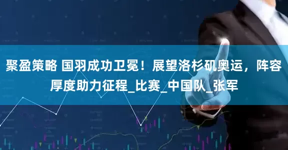 聚盈策略 国羽成功卫冕！展望洛杉矶奥运，阵容厚度助力征程_比赛_中国队_张军
