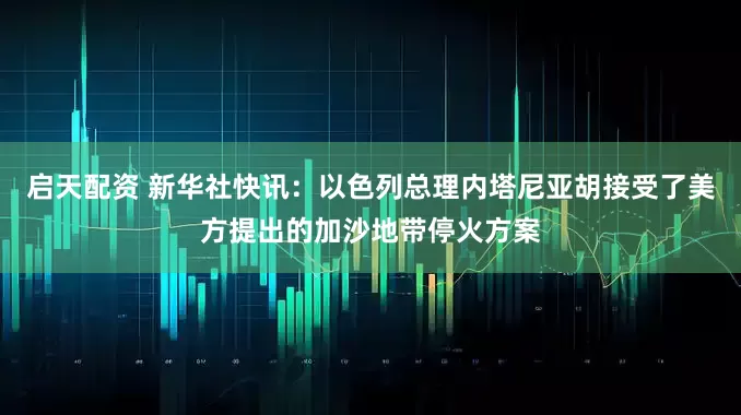 启天配资 新华社快讯：以色列总理内塔尼亚胡接受了美方提出的加沙地带停火方案