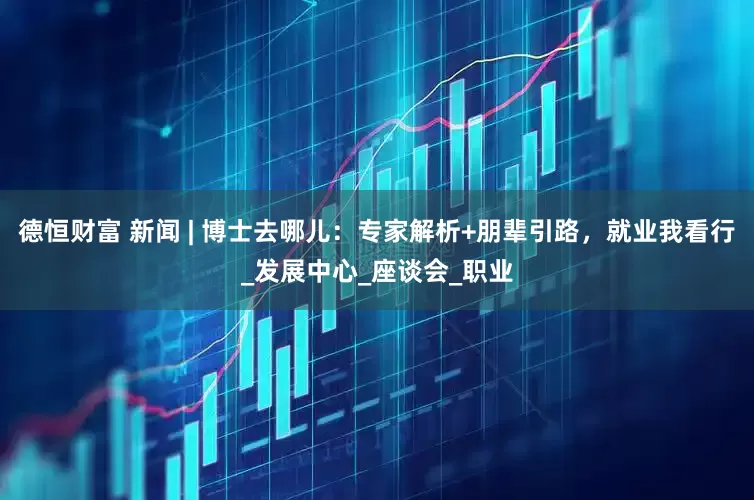 德恒财富 新闻 | 博士去哪儿：专家解析+朋辈引路，就业我看行_发展中心_座谈会_职业