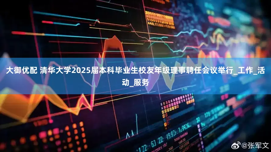 大御优配 清华大学2025届本科毕业生校友年级理事聘任会议举行_工作_活动_服务