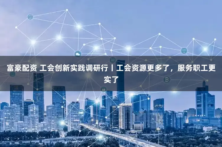富豪配资 工会创新实践调研行丨工会资源更多了，服务职工更实了