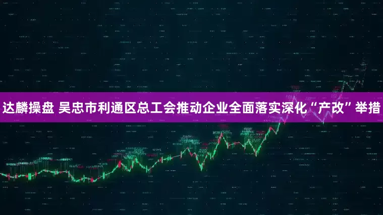 达麟操盘 吴忠市利通区总工会推动企业全面落实深化“产改”举措