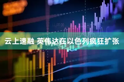 云上速融 英伟达在以色列疯狂扩张