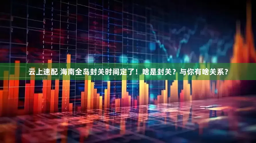 云上速配 海南全岛封关时间定了！啥是封关？与你有啥关系？