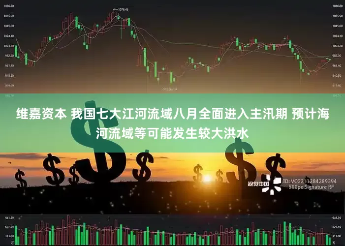 维嘉资本 我国七大江河流域八月全面进入主汛期 预计海河流域等可能发生较大洪水