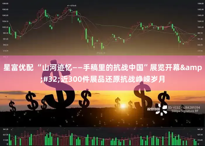 星富优配 “山河迹忆——手稿里的抗战中国”展览开幕&#32;近300件展品还原抗战峥嵘岁月
