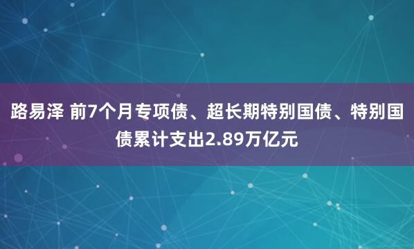 路易泽 前7个月专项债、超长期特别国债、特别国债累计支出2.89万亿元