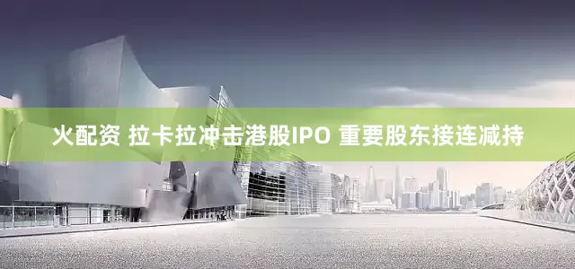火配资 拉卡拉冲击港股IPO 重要股东接连减持