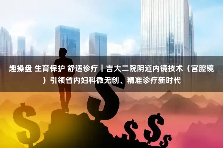 趣操盘 生育保护 舒适诊疗｜吉大二院阴道内镜技术（宫腔镜）引领省内妇科微无创、精准诊疗新时代